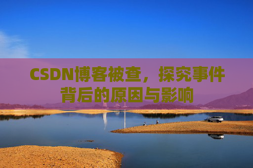 CSDN博客被查，探究事件背后的原因与影响